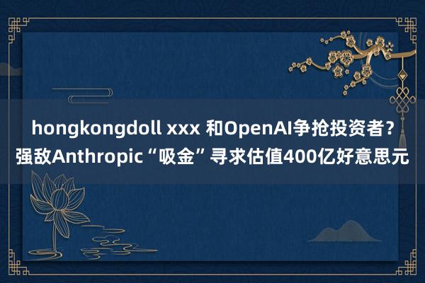 hongkongdoll xxx 和OpenAI争抢投资者？强敌Anthropic“吸金”寻求估值400亿好意思元