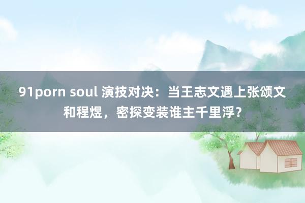 91porn soul 演技对决：当王志文遇上张颂文和程煜，密探变装谁主千里浮？