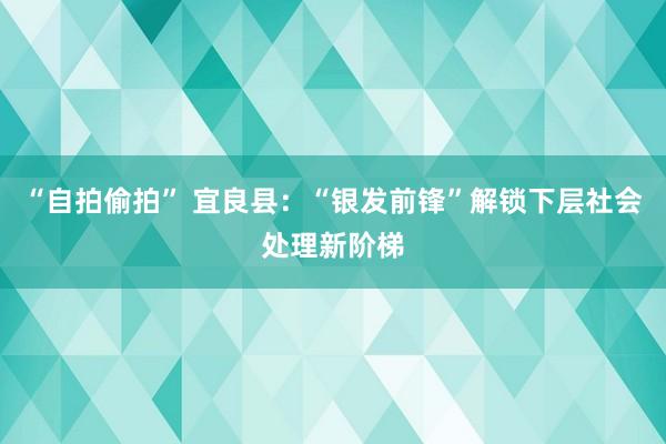 “自拍偷拍” 宜良县：“银发前锋”解锁下层社会处理新阶梯