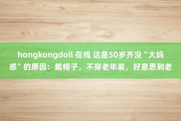 hongkongdoll 在线 这是50岁齐没“大妈感”的原因：戴帽子，不穿老年装，好意思到老