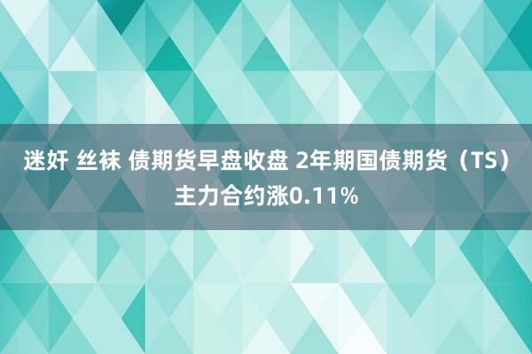 迷奸 丝袜 债期货早盘收盘 2年期国债期货（TS）主力合约涨0.11%