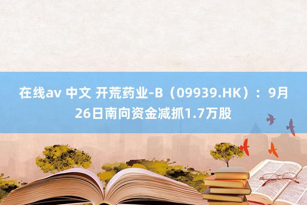 在线av 中文 开荒药业-B（09939.HK）：9月26日南向资金减抓1.7万股