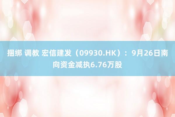 捆绑 调教 宏信建发（09930.HK）：9月26日南向资金减执6.76万股