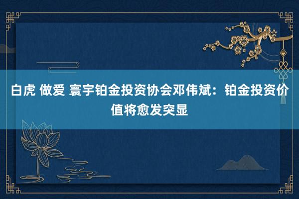 白虎 做爱 寰宇铂金投资协会邓伟斌：铂金投资价值将愈发突显