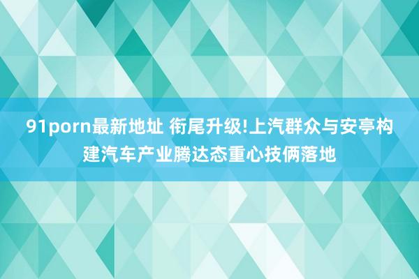 91porn最新地址 衔尾升级!上汽群众与安亭构建汽车产业腾达态重心技俩落地