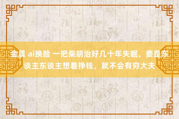 金晨 ai换脸 一把柴胡治好几十年失眠，要是东谈主东谈主想着挣钱，就不会有穷大夫