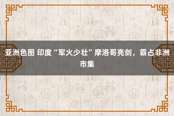 亚洲色图 印度“军火少壮”摩洛哥亮剑，霸占非洲市集