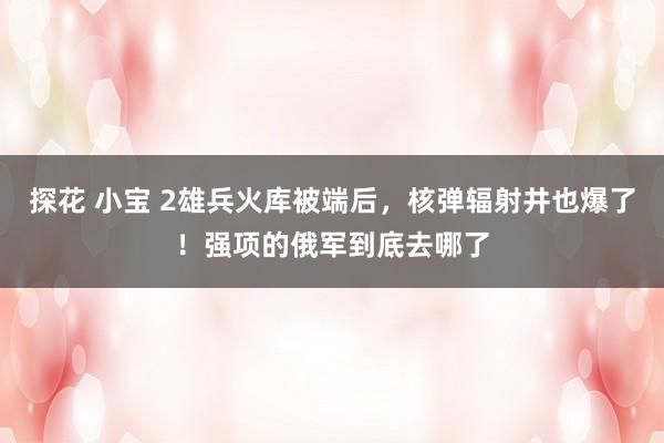 探花 小宝 2雄兵火库被端后，核弹辐射井也爆了！强项的俄军到底去哪了