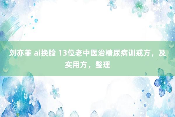 刘亦菲 ai换脸 13位老中医治糖尿病训戒方，及实用方，整理