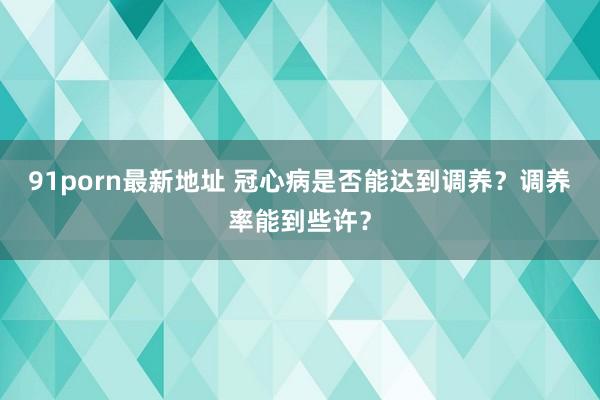 91porn最新地址 冠心病是否能达到调养？调养率能到些许？