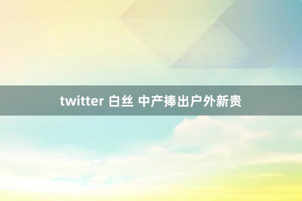 twitter 白丝 中产捧出户外新贵