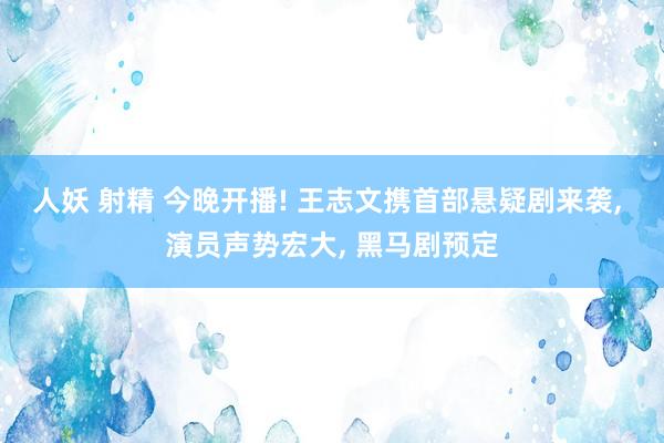 人妖 射精 今晚开播! 王志文携首部悬疑剧来袭, 演员声势宏大, 黑马剧预定