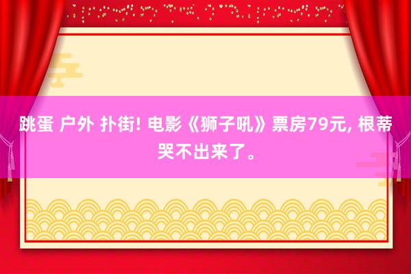 跳蛋 户外 扑街! 电影《狮子吼》票房79元， 根蒂哭不出来了。