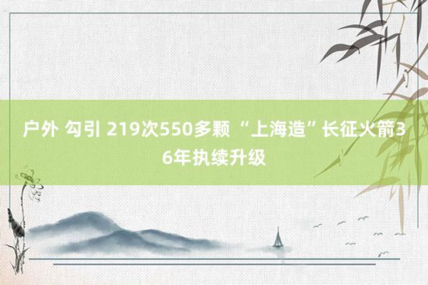 户外 勾引 219次550多颗 “上海造”长征火箭36年执续升级