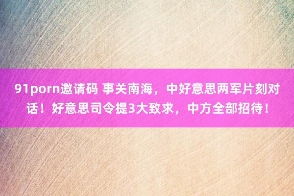 91porn邀请码 事关南海，中好意思两军片刻对话！好意思司令提3大致求，中方全部招待！