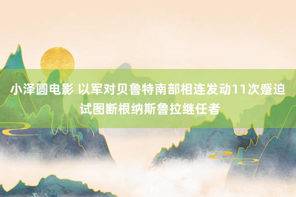 小泽圆电影 以军对贝鲁特南部相连发动11次蹙迫 试图断根纳斯鲁拉继任者