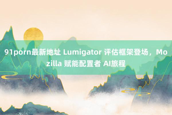 91porn最新地址 Lumigator 评估框架登场，Mozilla 赋能配置者 AI旅程