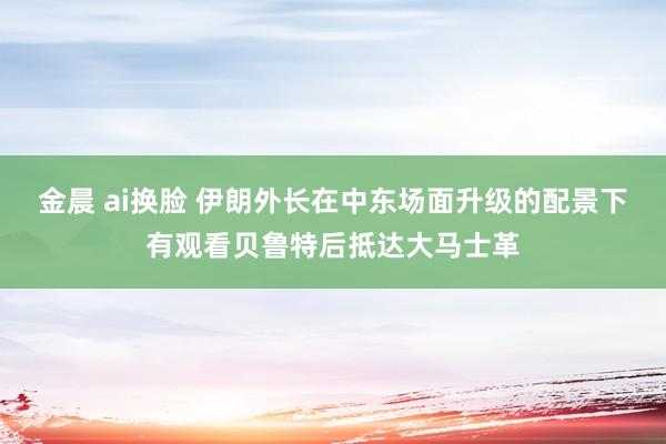 金晨 ai换脸 伊朗外长在中东场面升级的配景下有观看贝鲁特后抵达大马士革