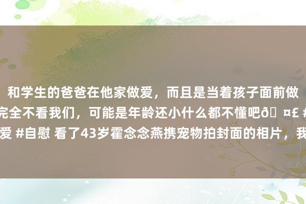 和学生的爸爸在他家做爱，而且是当着孩子面前做爱，太刺激了，孩子完全不看我们，可能是年龄还小什么都不懂吧🤣 #同城 #文爱 #自慰 看了43岁霍念念燕携宠物拍封面的相片，我才清亮“女东说念主微胖”是佳构