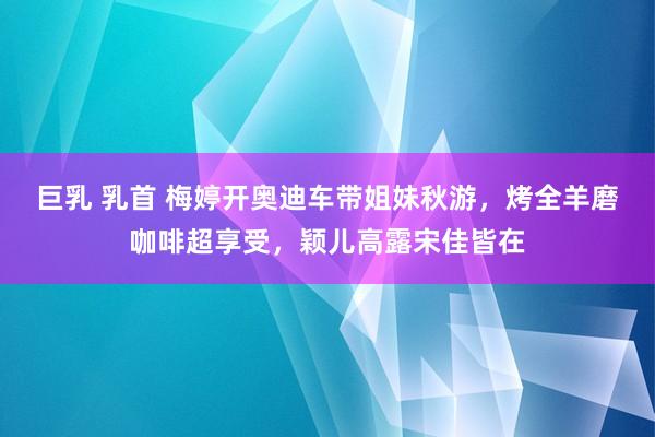 巨乳 乳首 梅婷开奥迪车带姐妹秋游，烤全羊磨咖啡超享受，颖儿高露宋佳皆在