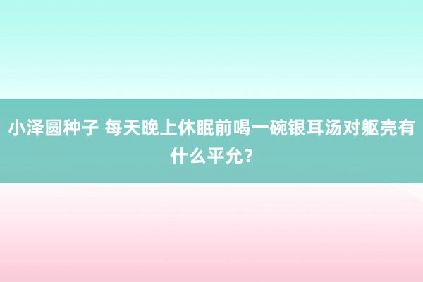 小泽圆种子 每天晚上休眠前喝一碗银耳汤对躯壳有什么平允？