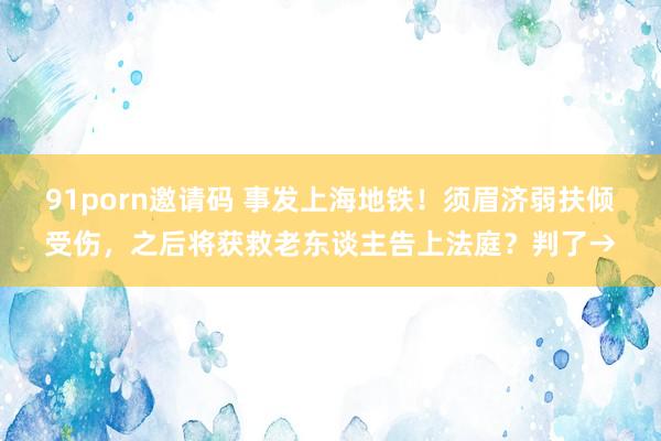 91porn邀请码 事发上海地铁！须眉济弱扶倾受伤，之后将获救老东谈主告上法庭？判了→