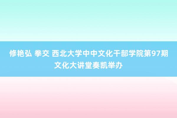 修艳弘 拳交 西北大学中中文化干部学院第97期文化大讲堂奏凯举办