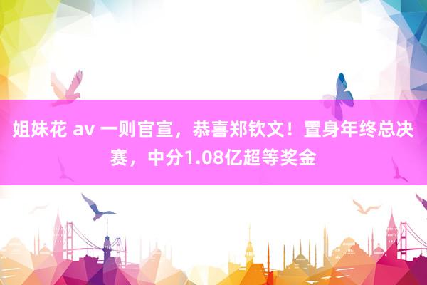 姐妹花 av 一则官宣，恭喜郑钦文！置身年终总决赛，中分1.08亿超等奖金