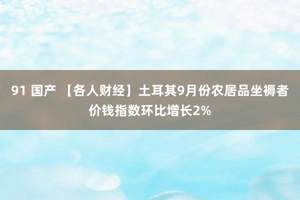 91 国产 【各人财经】土耳其9月份农居品坐褥者价钱指数环比增长2%