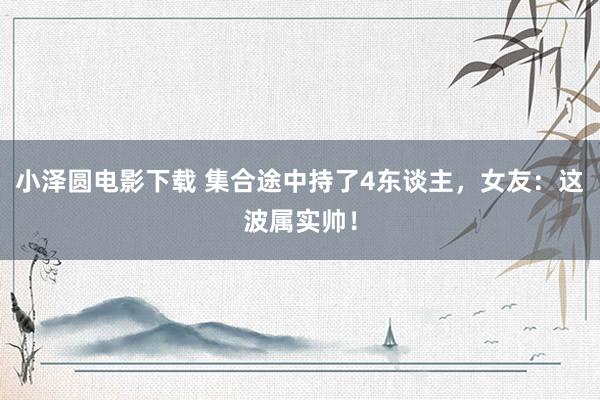 小泽圆电影下载 集合途中持了4东谈主，女友：这波属实帅！