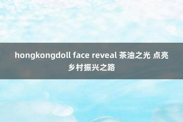 hongkongdoll face reveal 茶油之光 点亮乡村振兴之路