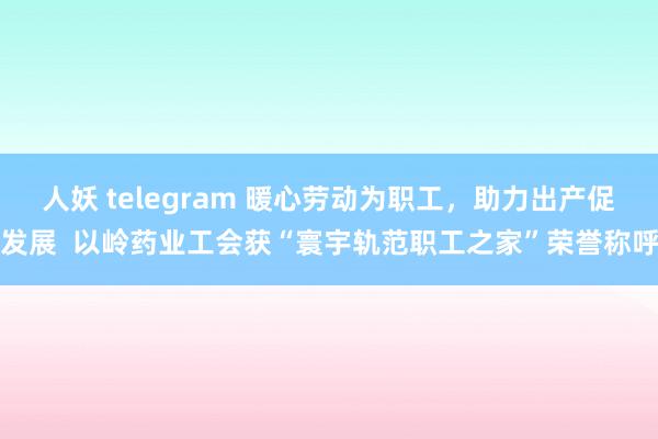 人妖 telegram 暖心劳动为职工，助力出产促发展  以岭药业工会获“寰宇轨范职工之家”荣誉称呼