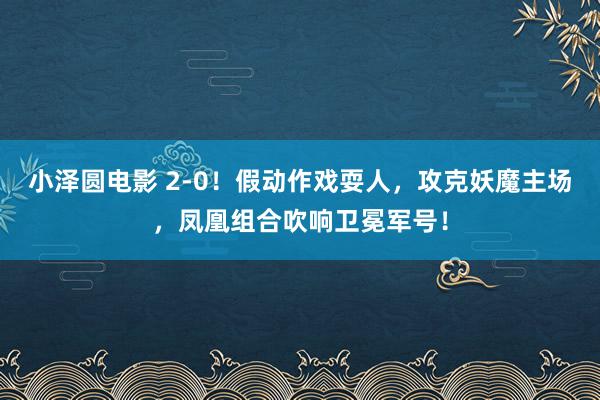 小泽圆电影 2-0！假动作戏耍人，攻克妖魔主场，凤凰组合吹响卫冕军号！