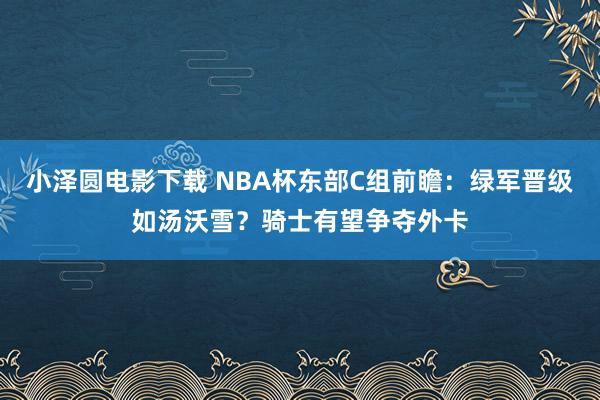 小泽圆电影下载 NBA杯东部C组前瞻：绿军晋级如汤沃雪？骑士有望争夺外卡