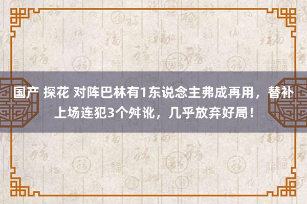 国产 探花 对阵巴林有1东说念主弗成再用，替补上场连犯3个舛讹，几乎放弃好局！