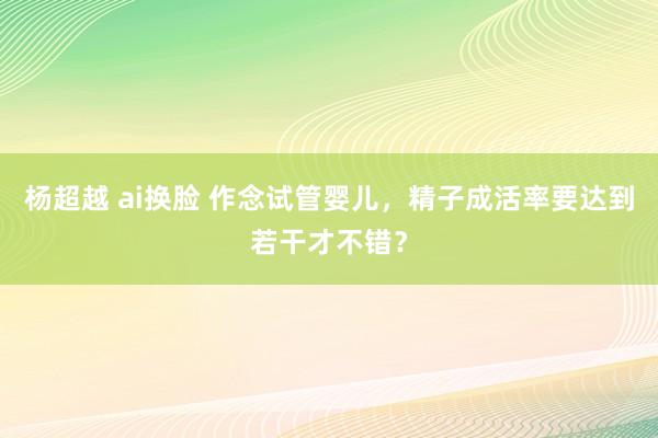 杨超越 ai换脸 作念试管婴儿，精子成活率要达到若干才不错？