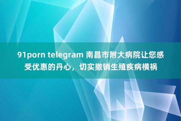 91porn telegram 南昌市附大病院让您感受优惠的丹心，切实撤销生殖疾病横祸