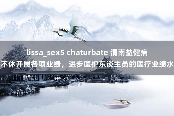 lissa_sex5 chaturbate 渭南益健病院不休开展各项业绩，进步医护东谈主员的医疗业绩水平