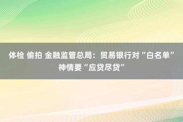 体检 偷拍 金融监管总局：贸易银行对“白名单”神情要“应贷尽贷”