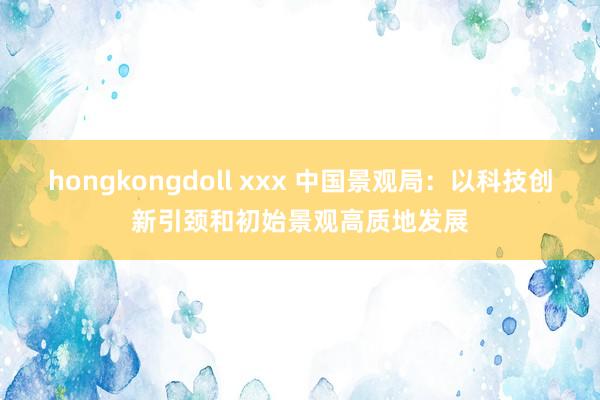 hongkongdoll xxx 中国景观局：以科技创新引颈和初始景观高质地发展