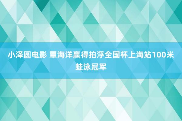 小泽圆电影 覃海洋赢得拍浮全国杯上海站100米蛙泳冠军