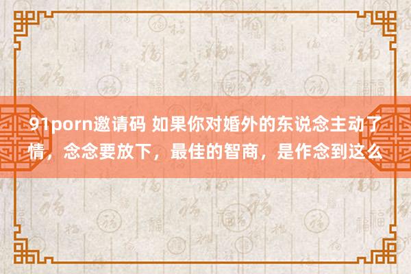 91porn邀请码 如果你对婚外的东说念主动了情，念念要放下，最佳的智商，是作念到这么