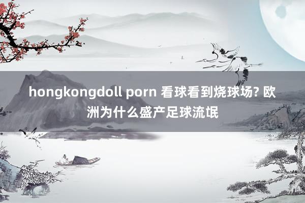 hongkongdoll porn 看球看到烧球场? 欧洲为什么盛产足球流氓