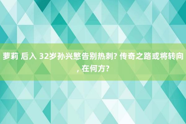 萝莉 后入 32岁孙兴慜告别热刺? 传奇之路或将转向, 在何方?