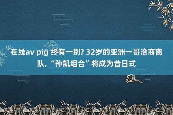 在线av pig 终有一别? 32岁的亚洲一哥洽商离队, “孙凯组合”将成为昔日式