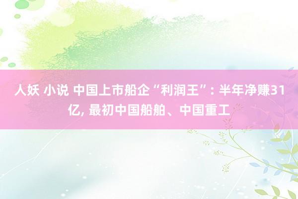 人妖 小说 中国上市船企“利润王”: 半年净赚31亿, 最初中国船舶、中国重工