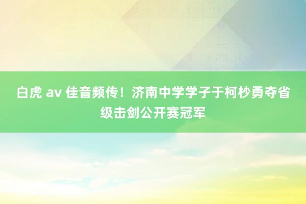 白虎 av 佳音频传！济南中学学子于柯杪勇夺省级击剑公开赛冠军