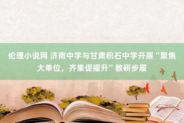 伦理小说网 济南中学与甘肃积石中学开展“聚焦大单位，齐集促擢升”教研步履