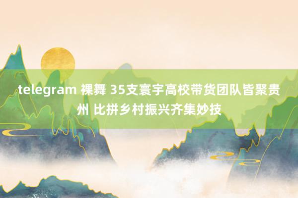 telegram 裸舞 35支寰宇高校带货团队皆聚贵州 比拼乡村振兴齐集妙技