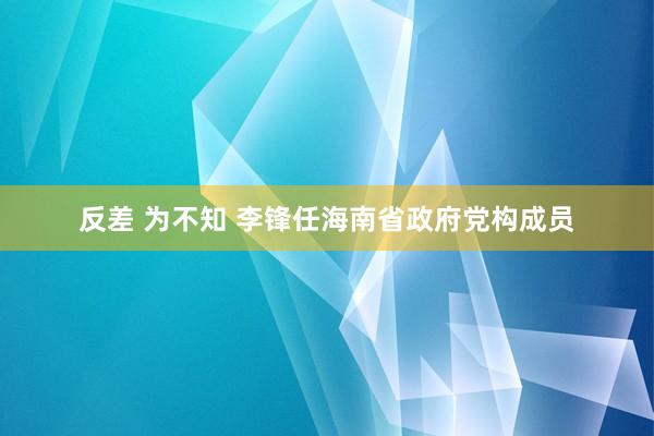 反差 为不知 李锋任海南省政府党构成员